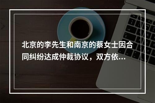 北京的李先生和南京的蔡女士因合同纠纷达成仲裁协议，双方依法选