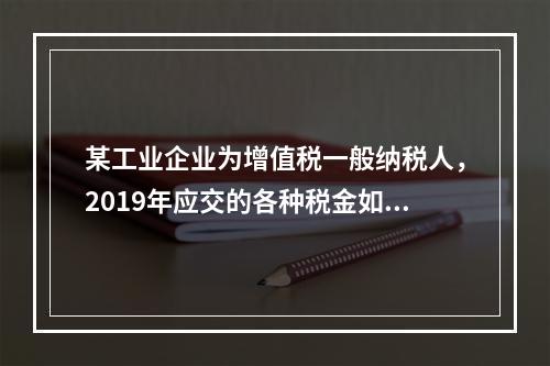 某工业企业为增值税一般纳税人，2019年应交的各种税金如下：