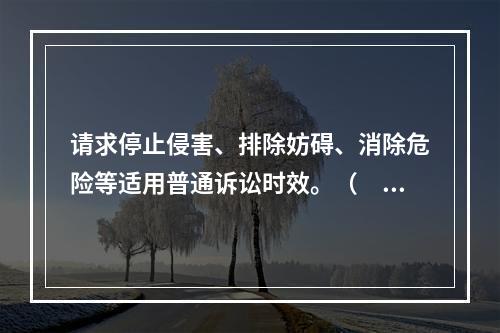 请求停止侵害、排除妨碍、消除危险等适用普通诉讼时效。（　）