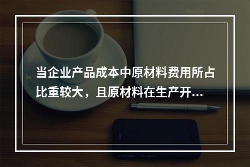 当企业产品成本中原材料费用所占比重较大，且原材料在生产开始时