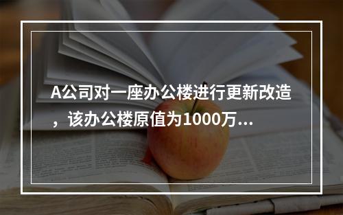 A公司对一座办公楼进行更新改造，该办公楼原值为1000万元，