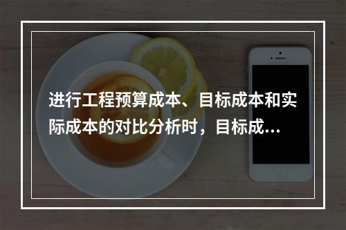 进行工程预算成本、目标成本和实际成本的对比分析时，目标成本来