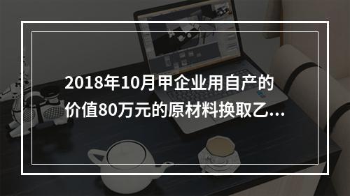 2018年10月甲企业用自产的价值80万元的原材料换取乙企业