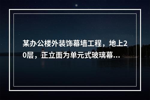 某办公楼外装饰幕墙工程，地上20层，正立面为单元式玻璃幕墙5