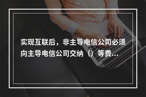 实现互联后，非主导电信公司必须向主导电信公司交纳（）等费用。