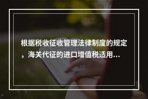 根据税收征收管理法律制度的规定，海关代征的进口增值税适用《征