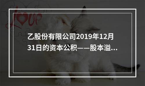 乙股份有限公司2019年12月31日的资本公积——股本溢价为