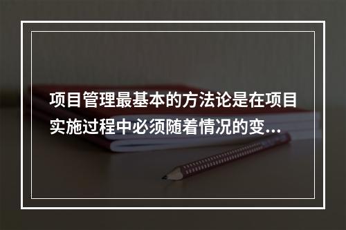 项目管理最基本的方法论是在项目实施过程中必须随着情况的变化进