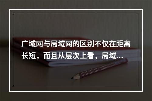 广域网与局域网的区别不仅在距离长短，而且从层次上看，局域网使