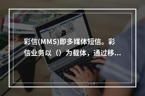 彩信(MMS)即多媒体短信。彩信业务以（）为载体，通过移动通