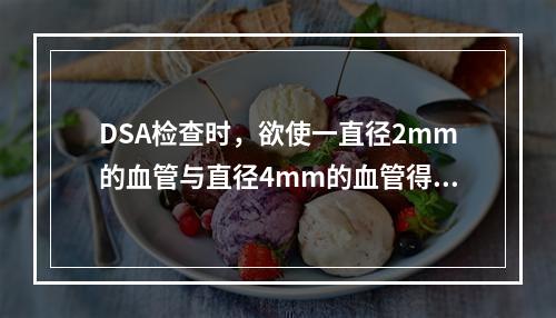 DSA检查时，欲使一直径2mm的血管与直径4mm的血管得到同