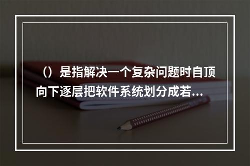 （）是指解决一个复杂问题时自顶向下逐层把软件系统划分成若干模