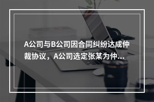 A公司与B公司因合同纠纷达成仲裁协议，A公司选定张某为仲裁员