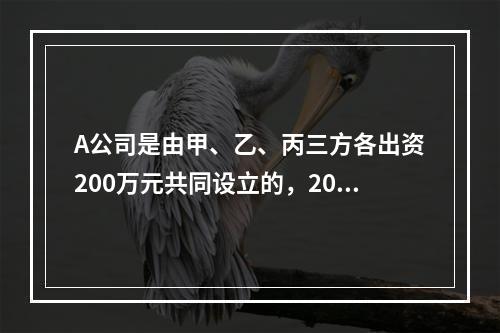 A公司是由甲、乙、丙三方各出资200万元共同设立的，2019