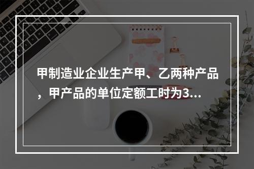 甲制造业企业生产甲、乙两种产品，甲产品的单位定额工时为30小