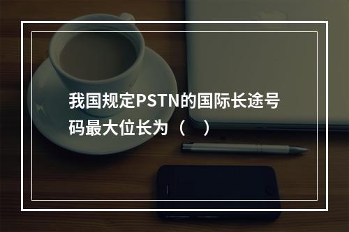 我国规定PSTN的国际长途号码最大位长为（     ）