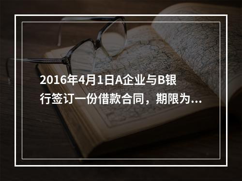 2016年4月1日A企业与B银行签订一份借款合同，期限为1年