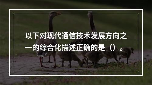 以下对现代通信技术发展方向之一的综合化描述正确的是（）。