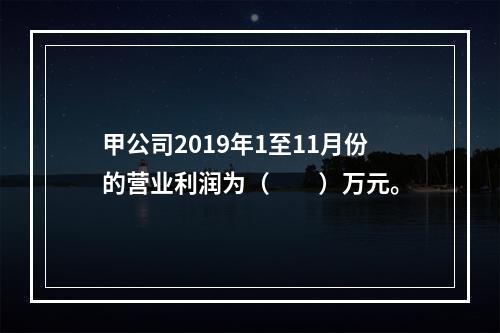 甲公司2019年1至11月份的营业利润为（　　）万元。