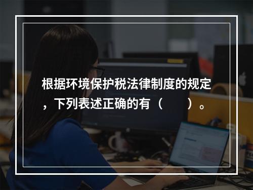 根据环境保护税法律制度的规定，下列表述正确的有（　　）。