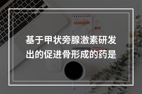 基于甲状旁腺激素研发出的促进骨形成的药是