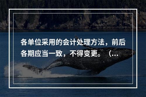 各单位采用的会计处理方法，前后各期应当一致，不得变更。（　　