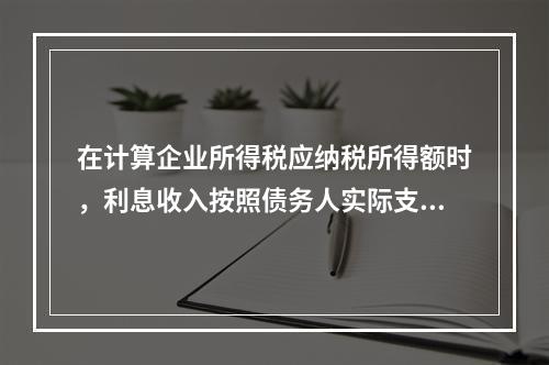 在计算企业所得税应纳税所得额时，利息收入按照债务人实际支付利