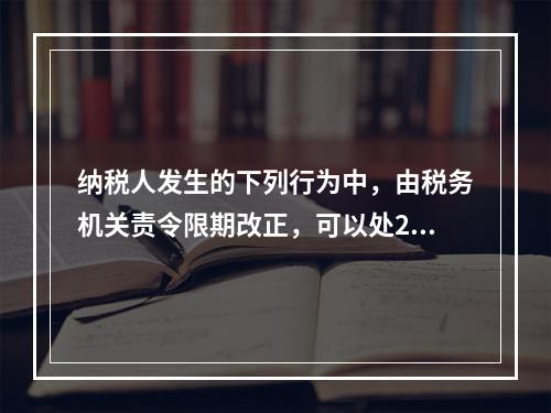 纳税人发生的下列行为中，由税务机关责令限期改正，可以处200