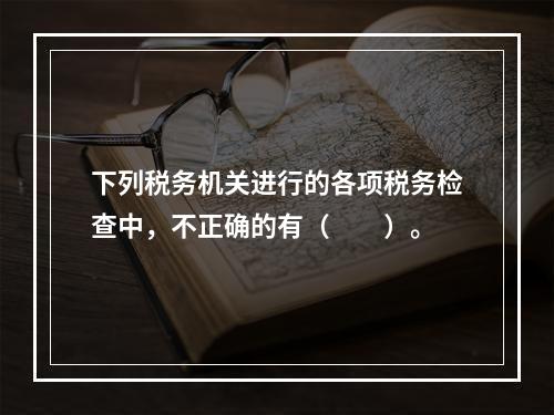 下列税务机关进行的各项税务检查中，不正确的有（　　）。