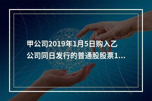 甲公司2019年1月5日购入乙公司同日发行的普通股股票100