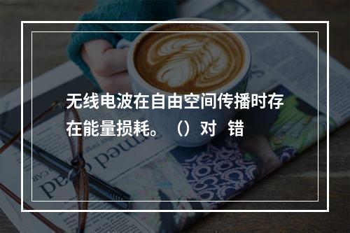 无线电波在自由空间传播时存在能量损耗。（）对   错