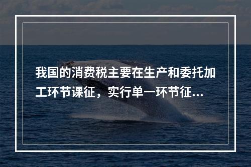 我国的消费税主要在生产和委托加工环节课征，实行单一环节征税，