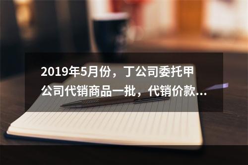 2019年5月份，丁公司委托甲公司代销商品一批，代销价款为3