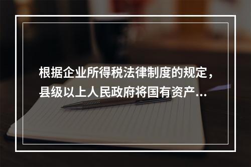 根据企业所得税法律制度的规定，县级以上人民政府将国有资产无偿