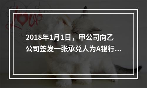 2018年1月1日，甲公司向乙公司签发一张承兑人为A银行的银