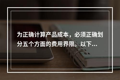 为正确计算产品成本，必须正确划分五个方面的费用界限。以下各项