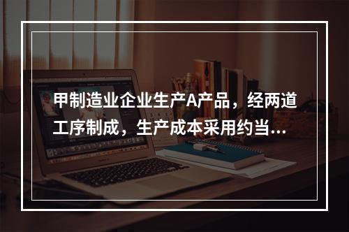 甲制造业企业生产A产品，经两道工序制成，生产成本采用约当产量