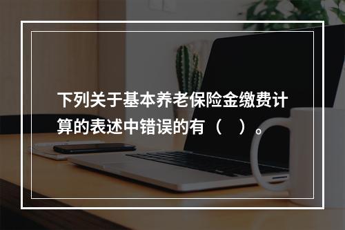 下列关于基本养老保险金缴费计算的表述中错误的有（　）。