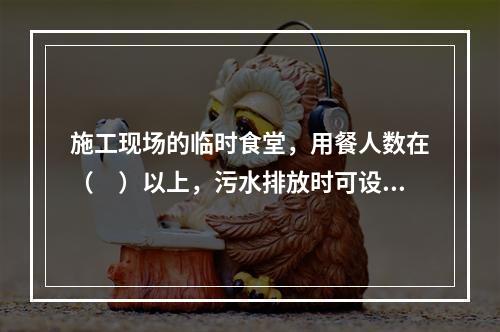 施工现场的临时食堂，用餐人数在（　）以上，污水排放时可设置简