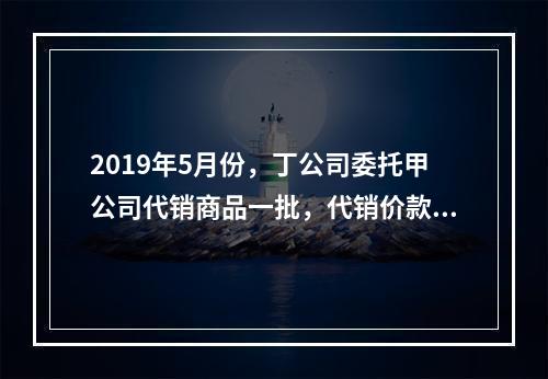 2019年5月份，丁公司委托甲公司代销商品一批，代销价款为3