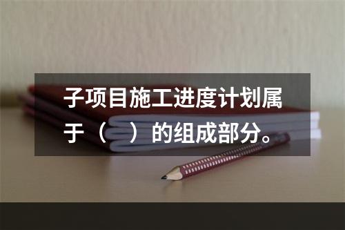 子项目施工进度计划属于（　）的组成部分。