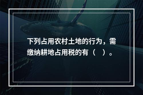 下列占用农村土地的行为，需缴纳耕地占用税的有（　）。