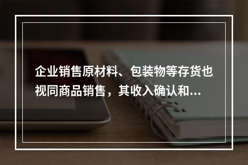 企业销售原材料、包装物等存货也视同商品销售，其收入确认和计量