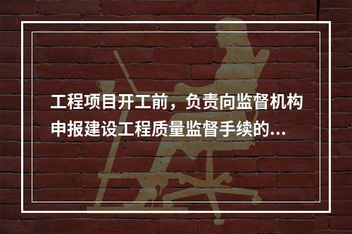 工程项目开工前，负责向监督机构申报建设工程质量监督手续的单位