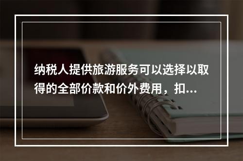 纳税人提供旅游服务可以选择以取得的全部价款和价外费用，扣除向