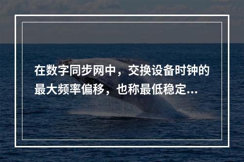 在数字同步网中，交换设备时钟的最大频率偏移，也称最低稳定度，