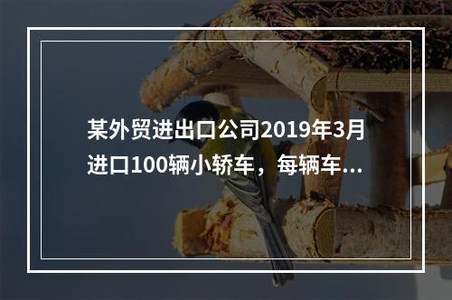 某外贸进出口公司2019年3月进口100辆小轿车，每辆车关税