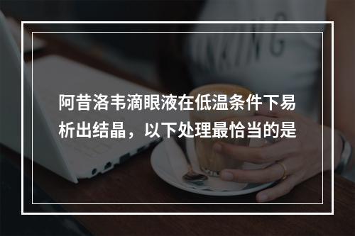 阿昔洛韦滴眼液在低温条件下易析出结晶，以下处理最恰当的是