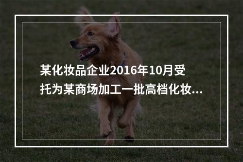 某化妆品企业2016年10月受托为某商场加工一批高档化妆品，