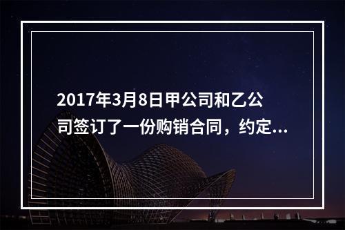 2017年3月8日甲公司和乙公司签订了一份购销合同，约定甲公